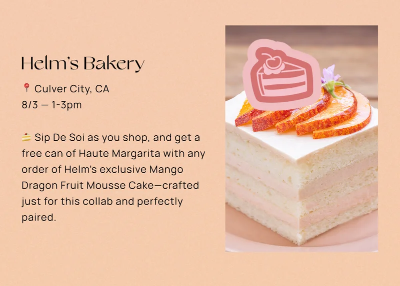 Helm’s Bakery  📍 Culver City, CA  📅 8/3 — 1-3pm 🍰 Sip De Soi as you shop, and get a free can of Haute Margarita with any order of Helm’s exclusive Mango Dragon Fruit Mousse Cake—crafted just for this collab and perfectly paired.