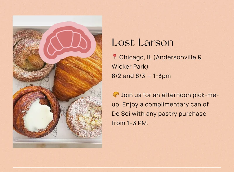 Lost Larson  📍 Chicago, IL (Andersonville & Wicker Park)  📅 8/2 & 8/3 — 1-3pm 🥐Join us for an afternoon pick-me-up. Enjoy a complimentary can of De Soi with any pastry purchase from 1–3 PM.