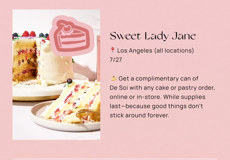 Sweet Lady Jane  📍 Los Angeles (all locations)  📅 7/27  🍰 Get a complimentary can of De Soi with any cake or pastry order, online or in-store. While supplies last—because good things don’t stick around forever.