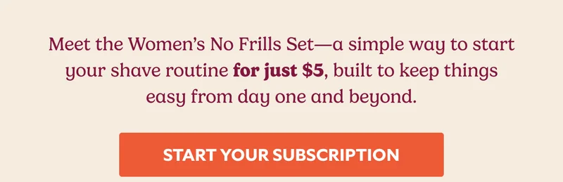 Meet the Women’s No Frills Set—a simple way to start your shave routine for just $5, built to keep things easy from day one and beyond. START YOUR SUBSCRIPTION
