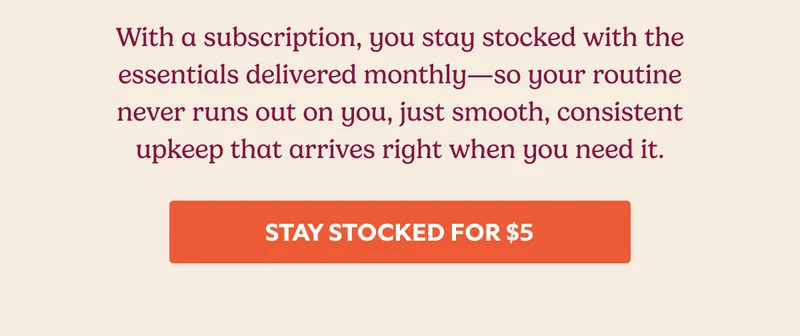 With a subscription, you stay stocked with the essentials delivered monthly—so your routine never runs out on you, just smooth, consistent upkeep that arrives right when you need it. STAY STOCKED FOR $5