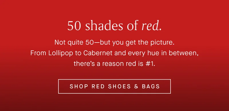 Not quite 50—but you get the picture. From Lollipop to Cabernet and every hue in between, there’s a reason red is #1. SHOP RED SHOES & BAGS