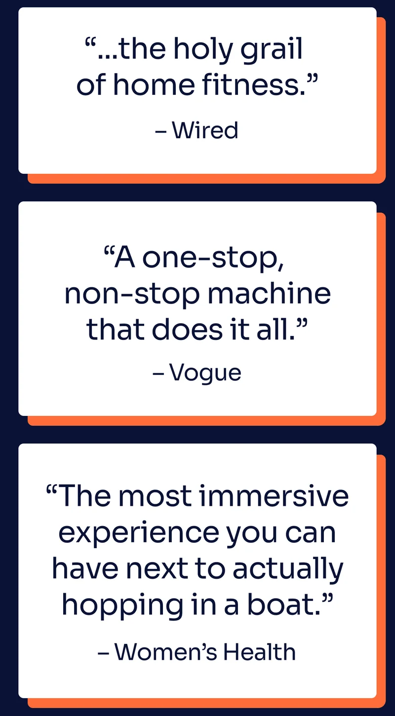 ''...the holy grail of home fitness.'' - Wired. ''A one-stop, non-stop machine that does it all.'' - Vogue. ''The most immersive experience you can have next to actually hopping in a boat.'' - Women's Health
