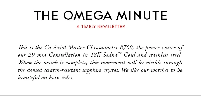 THE OMEGA MINUTE - A TIMELY NEWSLETTER - This is the Co-Axial Master Chronometer 8700, the power source of our 29 mm Constellation in 18K Sedna™ Gold and stainless steel. When the watch is complete, this movement will be visible through the domed scratch-resistant sapphire crystal. We like our watches to be beautiful on both sides.