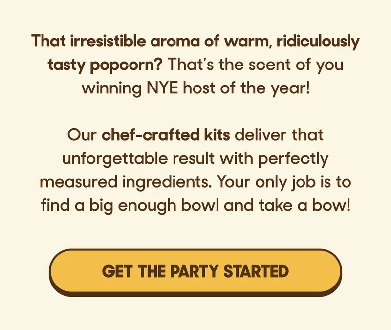 That irresistible aroma of warm, ridiculously tasty popcorn? That’s the scent of you winning NYE host of the year!  Our chef-crafted kits deliver that unforgettable result with perfectly measured ingredients. Your only job is to find a big enough bowl and take a bow! GET THE PARTY STARTED