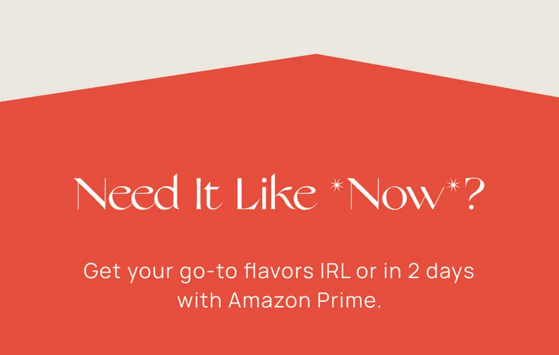 Need It Like *Now*? | Get your go-to flavors IRL or in 2 days with Amazon Prime.