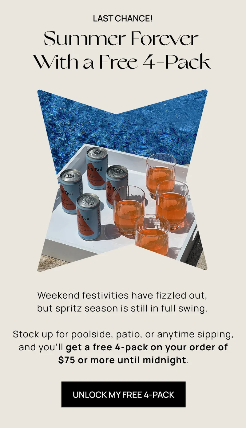 Last Chance! | Summer Forever With a Free 4-Pack  | Weekend festivities have fizzled out, but spritz season is still in full swing. | Stock up for poolside, patio, or anytime sipping, and you’ll get a free 4-pack on your order of $75 or more until midnight. | UNLOCK MY FREE 4-PACK