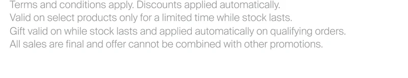 Terms and conditions apply. Discounts applied automatically. Valid on select products only for a limited time while stock lasts. Gift valid on while stock lasts and applied automatically on qualifying orders. All sales are final and offer cannot be combined with other promotions.