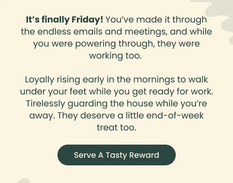 It's finally Friday! You've made it through the endless emails and meetings, and while you were powering through, they were working too. Loyally rising early in the mornings to walk under your feet while you get ready for work. Tirelessly guarding the house while you're away. They deserve a little end-of-week treat too. Serve A Tasty Reward