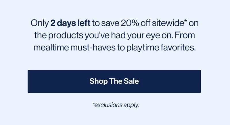 Only 2 days left to save 20% off sitewide* on the products you’ve had your eye on. From mealtime must-haves to playtime favorites. Shop The Sale