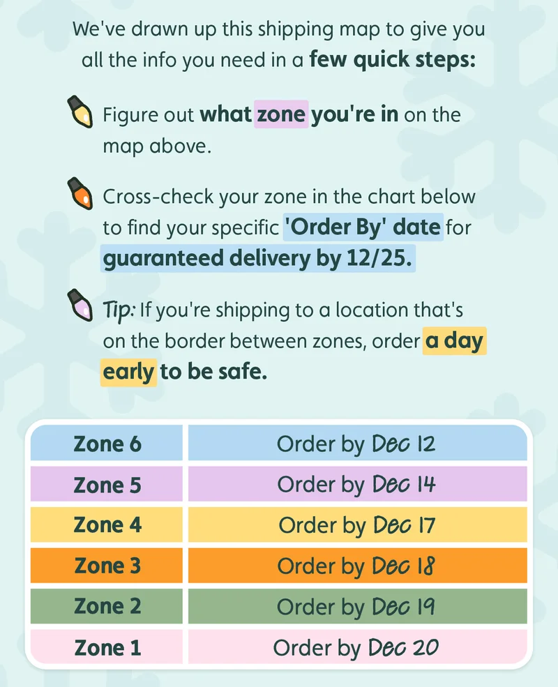 We've drawn up this shipping map to give you all the info you need in a few quick steps: Figure out what zone you're in on the map above. Cross-check your zone in the chart below to find your specific 'Order By' date for guaranteed delivery by 12/25. Tip: If you're shipping to a location that's on the border between zones, order a day early to be safe. Zone 6, order by Dec 12. Zone 5, order by Dec 14. Zone 4, order by Dec 17. Zone 3, order by Dec 18. Zone 2, order by Dec 19. Zone 1,  order by Dec 20.