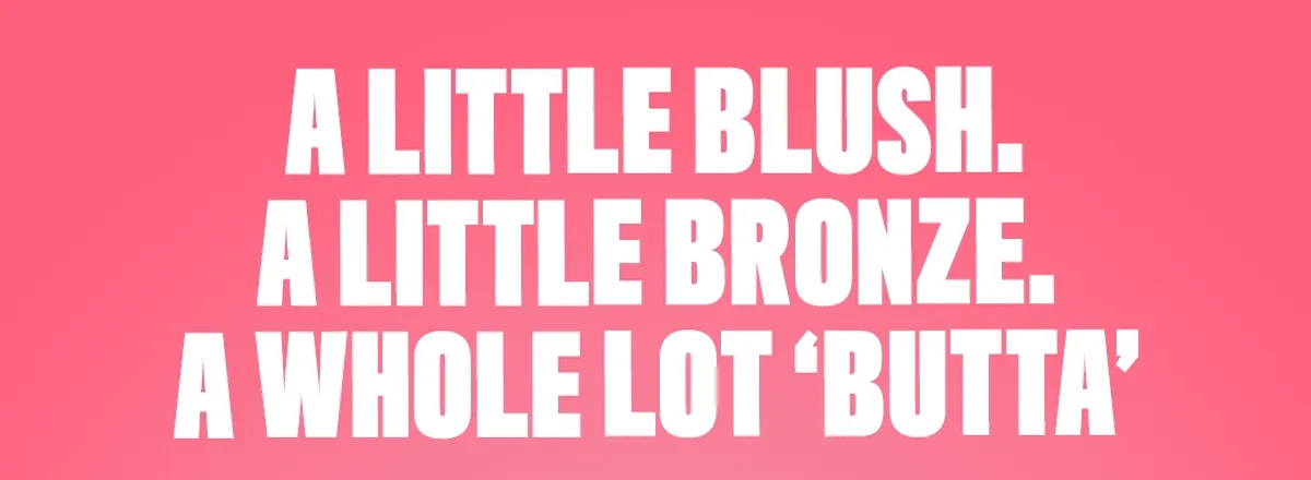 A LITTLE BLUSH. A LITTLE BRONZER. A WHOLE LOT 'BUTTA'