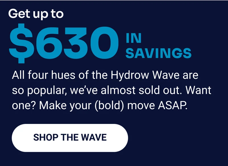 Get up to $630 in savings. All four hues of the Hydrow Wave are so popular, we're almost sold out. Want one? Make your (bold) move ASAP. Shop the Wave.
