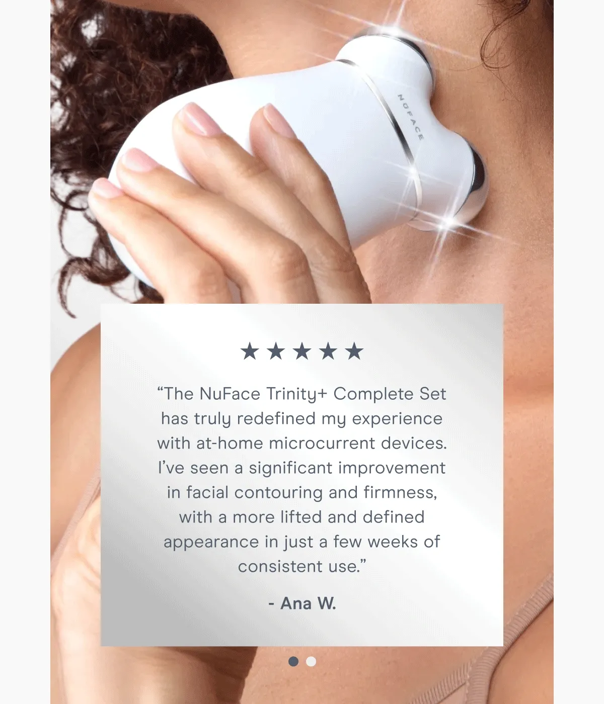 “The NuFace Trinity+ Complete Set has truly redefined my experience with at-home microcurrent devices. I’ve seen a significant improvement in facial contouring and firmness, with a more lifted and defined appearance in just a few weeks of consistent use.” - Ana W. | “10/10 love this! I’m in my bridal era, and this is perfect. It’s so easy to use and only 5 minutes to lift. I love the app, it’s great for tracking progress and accountability. Definitely recommend! Gifted by NuFACE.” - Emily D.
