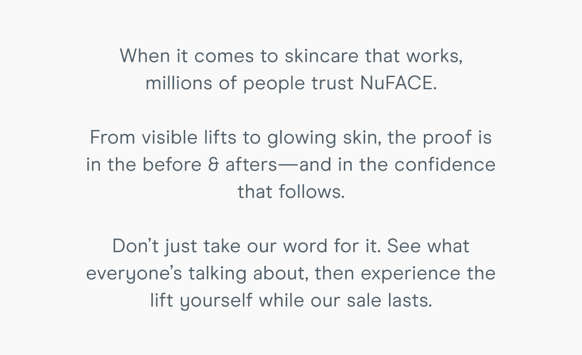 When it comes to skincare that works, millions of people trust NuFACE. From visible lifts to glowing skin, the proof is in the before & afters—and in the confidence that follows. Don’t just take our word for it. See what everyone’s talking about, then experience the lift yourself while our sale lasts.