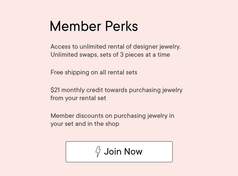 Member Perks | Access to unlimited rental of designer jewelry. Unlimited swaps, sets of 3 pieces at a time. | Free shipping on all rental sets | $21 monthly credit towards purchasing jewelry from your set. | Member discounts on purchasing jewelry in your set and in the shop | Join Now