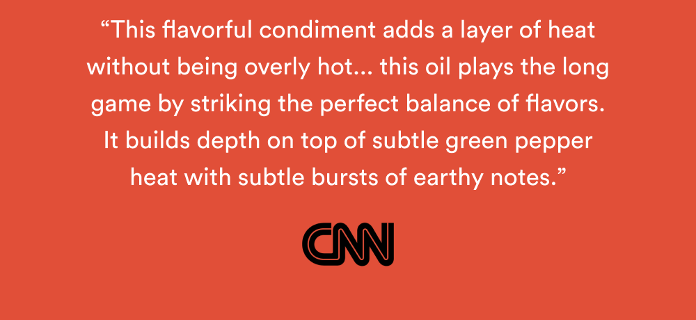 “This flavorful condiment adds a layer of heat without being overly hot... this oil plays the long game by striking the perfect balance of flavors. It builds depth on top of subtle green pepper heat with subtle bursts of earthy notes.” – CNN