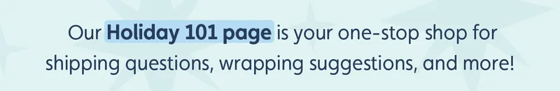 Our Holiday 101 page is your one-stop shop for shipping questions, wrapping suggestions, and more!