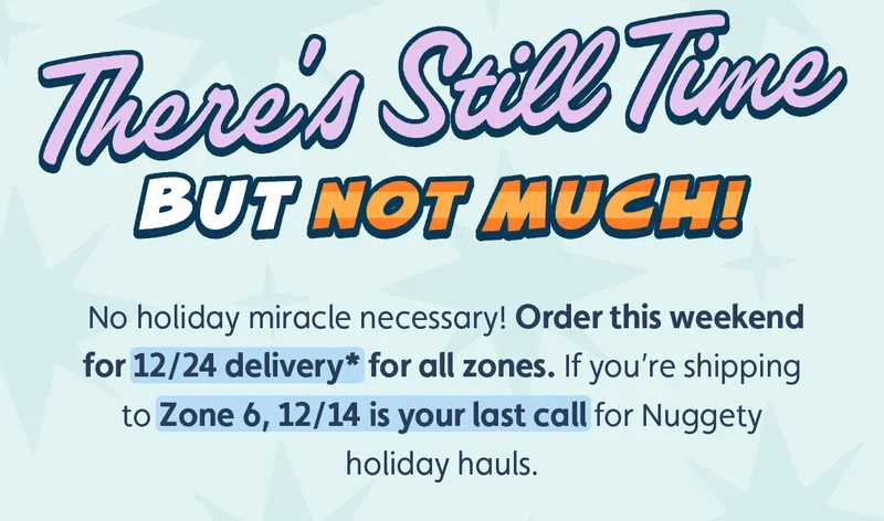 There’s Still Time. But Not Much! No holiday miracle necessary! Order this weekend for 12/24 delivery* for all zones. If you’re shipping to Zone 6, 12/14 is your last call for Nuggety holiday hauls.