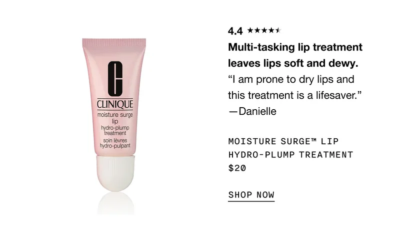 4.4 Multi-tasking lip treatment leaves lips soft and dewy. “I am prone to dry lips and this treatment is a lifesaver.” —Danielle Moisture Surge™ Lip Hydro-Plump Treatment $20 SHOP NOW