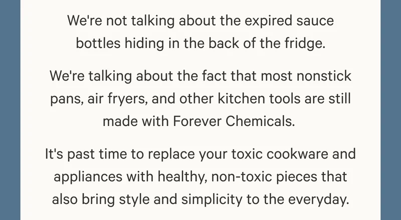 We're not talking about the expired sauce bottles hiding in the back of the fridge. We're talking about the fact that most nonstick pans, air fryers, and other kitchen tools are still made with Forever Chemicals.  It's past time to replace your toxic cookware and appliances with healthy, non-toxic pieces that also bring style and simplicity to the everyday.