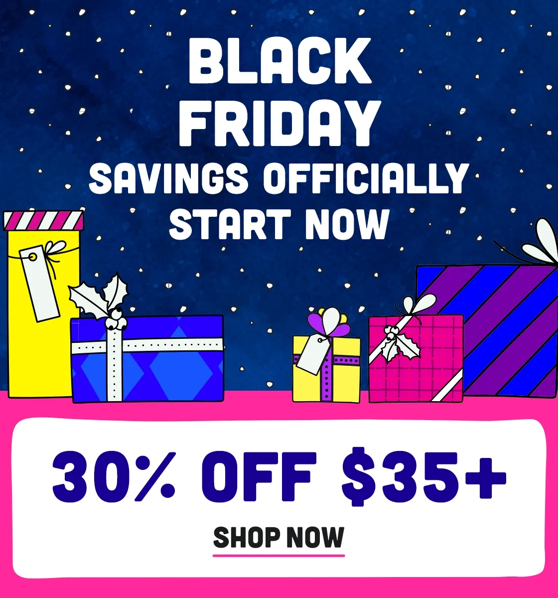 Black Friday Savings Start NOW - 30% off $35+