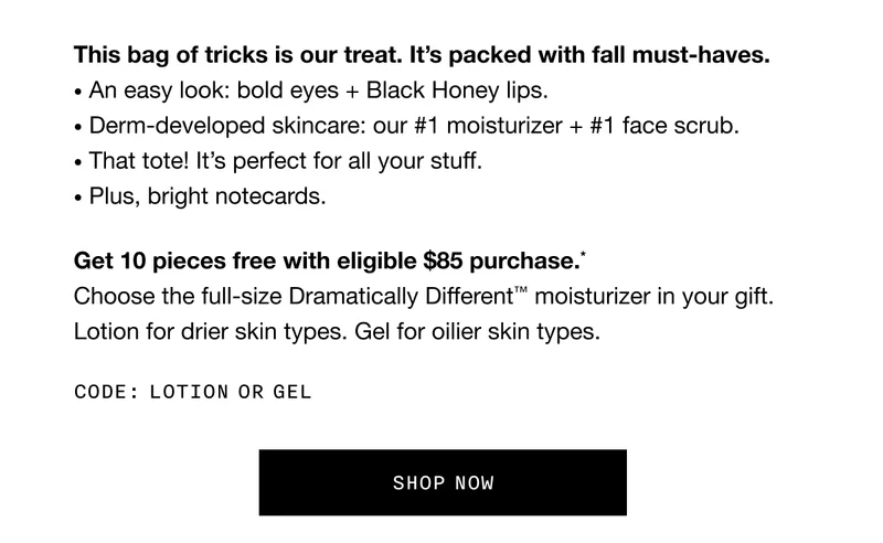 This bag of tricks is our treat. It’s packed with fall must-haves. An easy look: bold eyes + Black Honey lips. Derm-developed skincare: our #1 moisturizer + #1 face scrub. That tote! It’s perfect for all your stuff. Plus, bright notecards. Get 10 pieces free with eligible $85 purchase.* Choose the full-size Dramatically Different™ moisturizer in your gift. Lotion for drier skin types. Gel for oilier skin types. Code: discount code or GEL | SHOP NOW