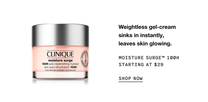 Weightless gel-cream sinks in instantly, leaves skin glowing. MOISTURE SURGE TM 100H STARTING AT $29 SHOP NOW