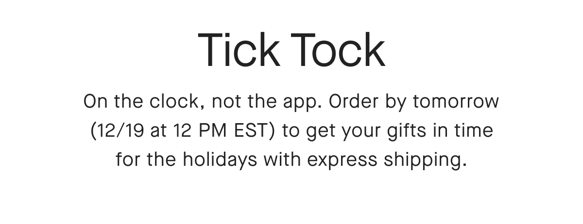 Tick Tock On the clock, not the app. Order by tomorrow (12/19 at 12 PM EST) to get your gifts in time for the holidays with express shipping.