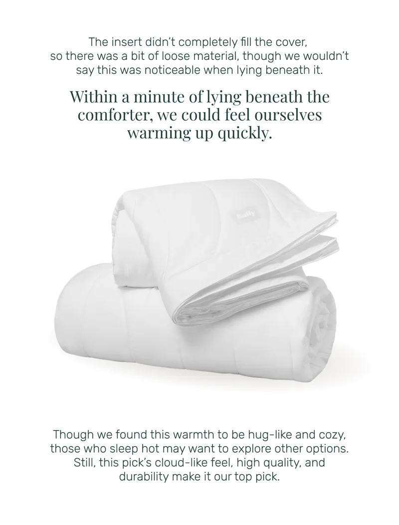 The insert didn’t completely fill the cover,  so there was a bit of loose material, though we wouldn’t say this was noticeable when lying beneath it. Within a minute of lying beneath the comforter, we could feel ourselves warming up quickly. Though we found this warmth to be hug-like and cozy, those who sleep hot may want to explore other options. Still, this pick’s cloud-like feel, high quality, and durability make it our top pick.