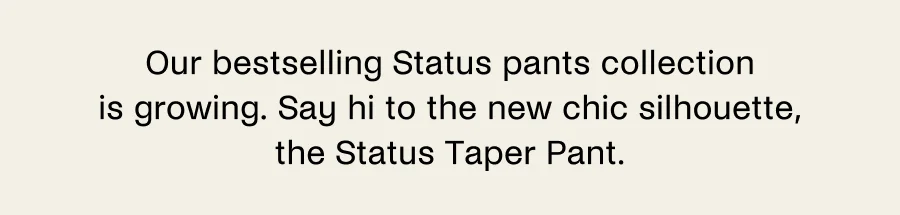 Our bestselling Status pants collection is growing. Say hi to the new chic silhouette, the Status Taper Pant.