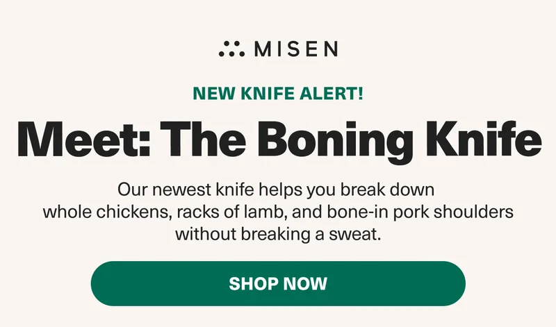NEW KNIFE ALERT! Meet: The Boning Knife. Our newest knife helps you break down whole chickens, racks of lamb, and bone-in pork shoulders without breaking a sweat. SHOP NOW