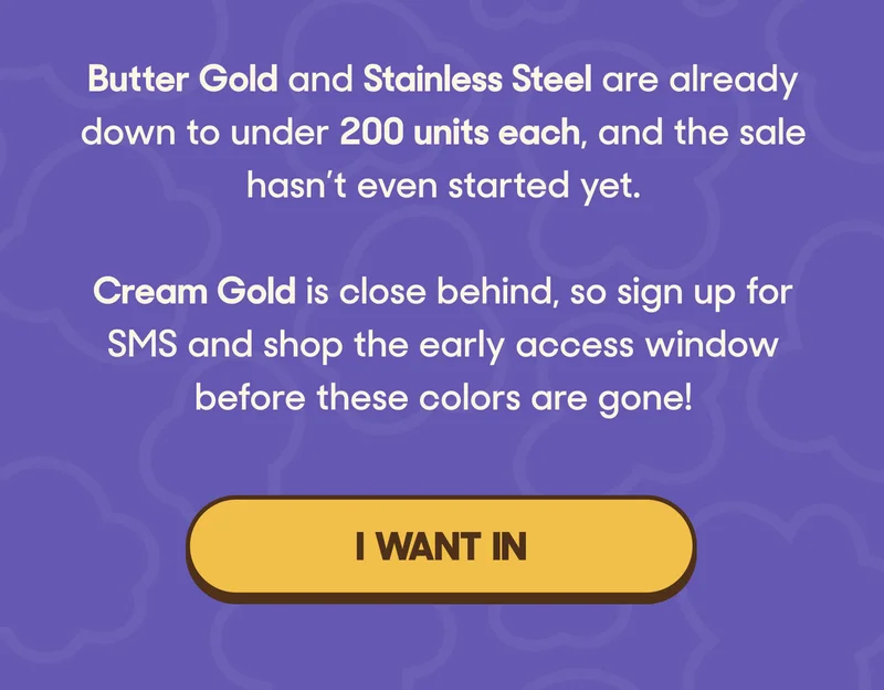 Butter Gold and Stainless Steel are already down to under 200 units each, and the sale hasn’t even started yet.  Cream Gold is close behind, so sign up for SMS and shop the early access window before these colors are gone! I WANT IN