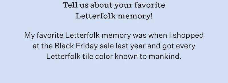 Tell us about your favorite Letterfolk memory! | My favorite letterfolk memory was when I shopped at the Black Friday sale last year and got every letterfolk tile color known to mankind.