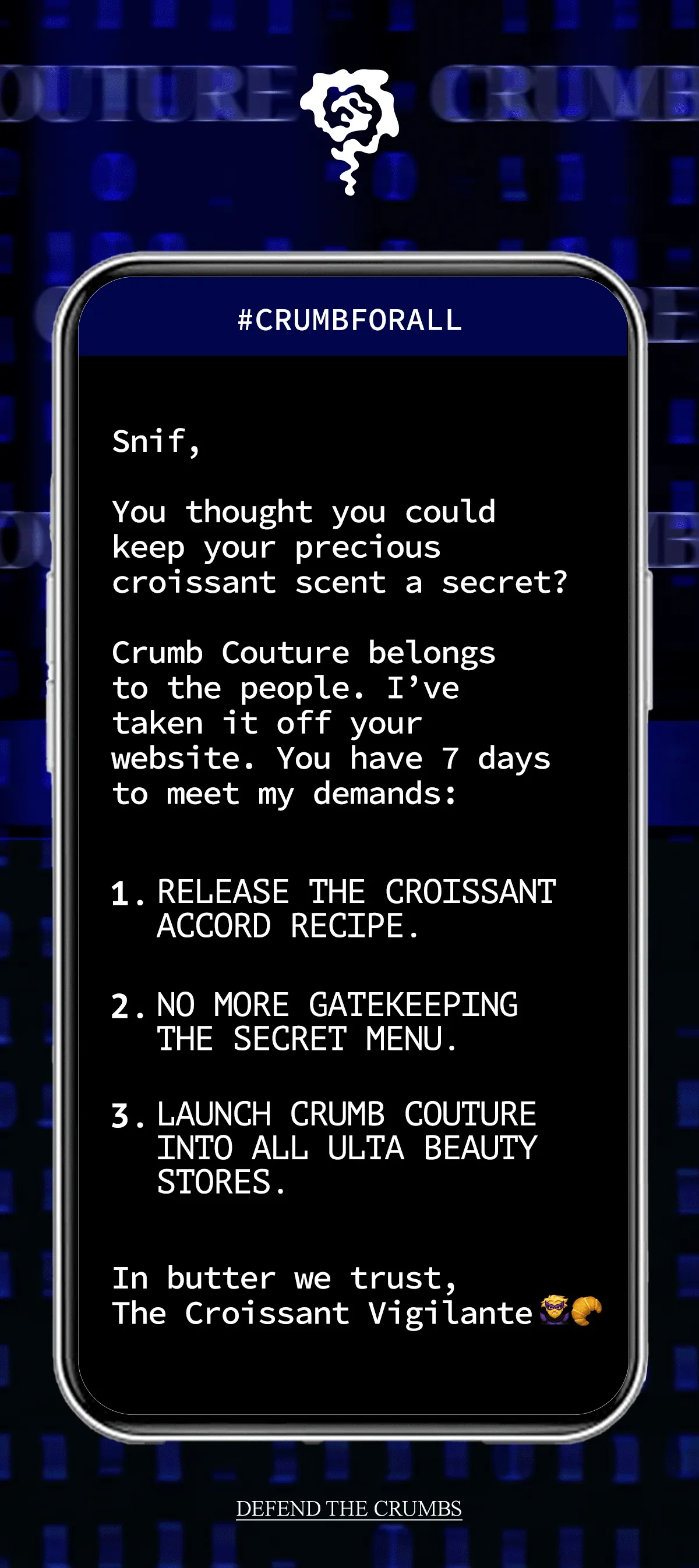 SNIF,  YOU THOUGHT YOU COULD KEEP YOUR PRECIOUS CROISSANT SCENT A SECRET? YOU THOUGHT ONLY THE CHOSEN FEW DESERVED WARM, BUTTERY BLISS?   CRUMB COUTURE BELONGS TO THE PEOPLE. I’VE TAKEN IT OFF YOUR WEBSITE. YOU HAVE 7 DAYS TO MEET MY DEMANDS:   1. RELEASE THE CROISSANT ACCORD RECIPE. 2. NO MORE GATEKEEPING THE SECRET MENU. 3. LAUNCH CRUMB COUTURE INTO ALL ULTA BEAUTY STORES.  IN BUTTER WE TRUST, THE CROISSANT VIGILANTE