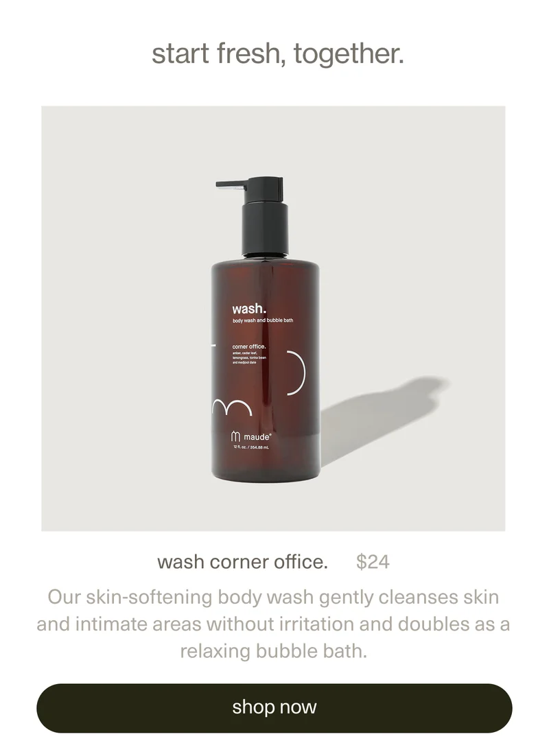 start fresh, together. | wash corner office. | $24 | Our skin-softening body wash gently cleanses skin and intimate areas without irritation and doubles as a relaxing bubble bath. | [ shop now ]