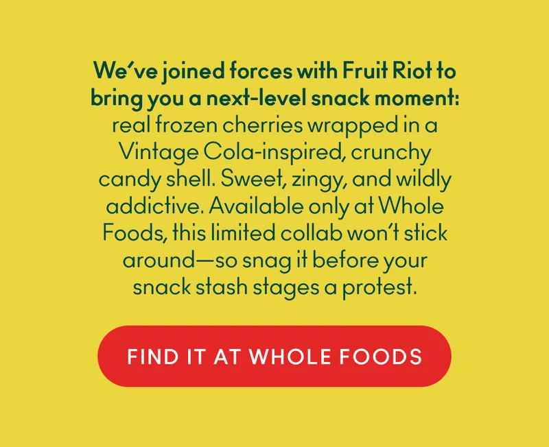 We’ve joined forces with Fruit Riot to bring you a next-level snack moment: real frozen cherries wrapped in a Vintage Cola-inspired, crunchy candy shell. Sweet, zingy, and wildly addictive. Available only at Whole Foods, this limited collab won’t stick around—so snag it before your snack stash stages a protest.