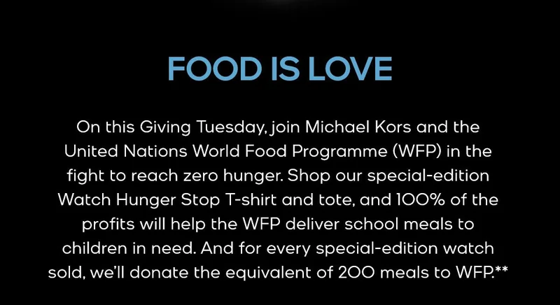 FOOD IS LOVE On this Giving Tuesday, join Michael Kors and the United Nations World Food Programme (WFP) in the fight to reach zero hunger. Shop our special-edition Watch Hunger Stop T-shirt and tote, and 100% of the profits will help the WFP deliver school meals to children in need. And for every special-edition watch sold, we’ll donate the equivalent of 200 meals to WFP.