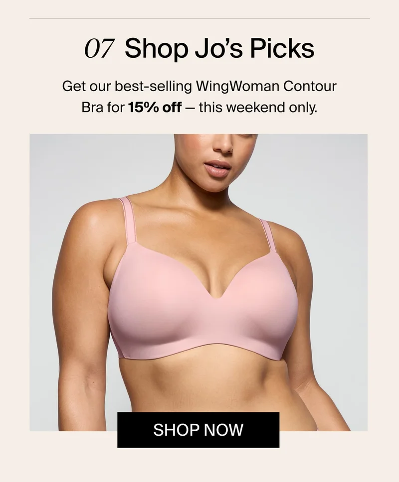 07 Shop Jos Picks. Get our best-selling WingWoman Contour Bra for 15% off - this weekend only. SHop Now