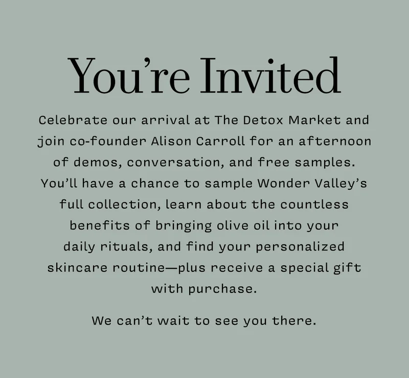 YOU'RE INVITED      Celebrate our arrival at The Detox Market and join co-founder Alison Carroll for an afternoon of demos, conversation, and free samples.  You’ll have a chance to sample Wonder Valley’s full collection, learn about the countless benefits of bringing olive oil into your  daily rituals, and find your personalized skincare routine—plus receive a special gift with purchase.   We can’t wait to see you there.