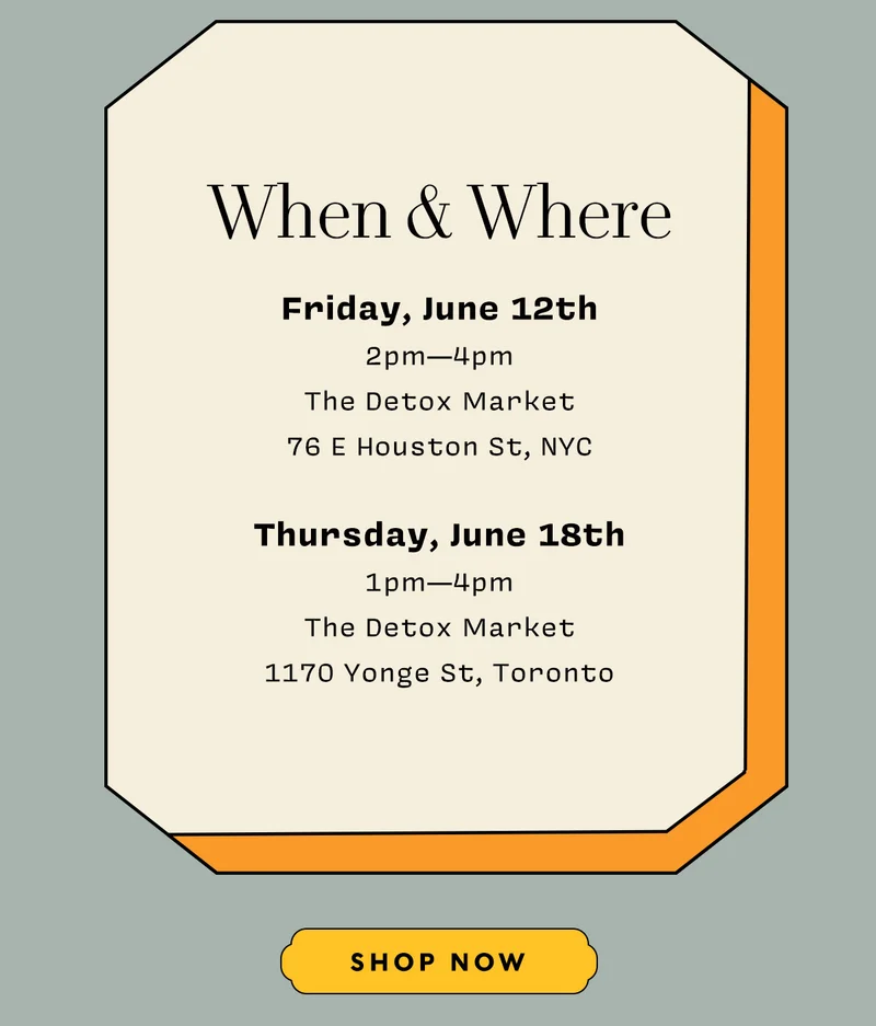 WHEN & WHERE    Friday, June 12th  2pm—4pm The Detox Market 76 E Houston St, NYC  Thursday, June 18th  1pm—4pm The Detox Market 1170 Yonge St, Toronto