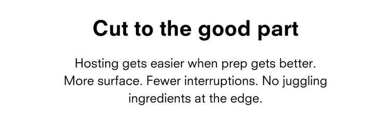 Cut to the good part Hosting gets easier when prep gets better. More surface. Fewer interruptions. No juggling ingredients at the edge.