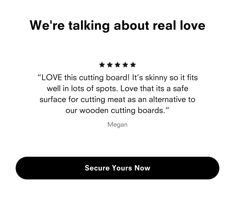 We're talking about real love These make all the difference. Just what I wanted! “LOVE this cutting board! It’s skinny so it fits well in lots of spots. Love that its a safe surface for cutting meat as an alternative to our wooden cutting boards.“ Megan. Secure Yours Now