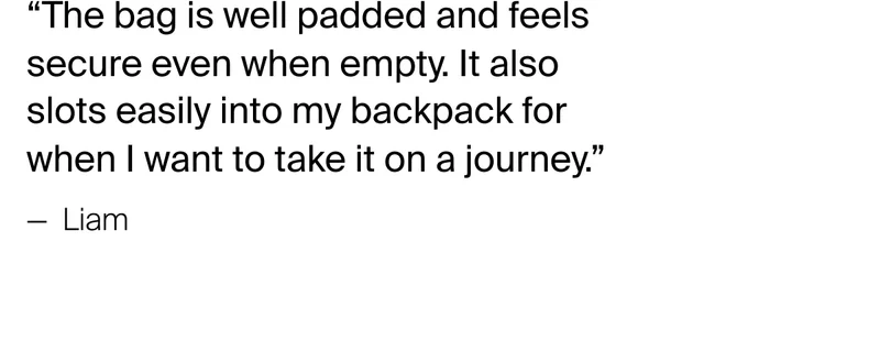 “The bag is well padded and feels secure even when empty. It also slots&nbsp;easily into my backpack for when I want to take it on a journey.” — &nbsp;Liam