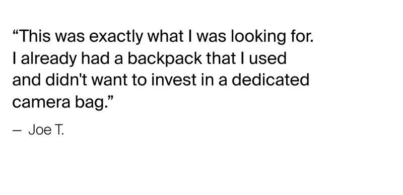 “This was exactly what I was looking for. I already had a backpack that I used and didn't want to invest in a dedicated camera bag.” — &nbsp;Joe T.