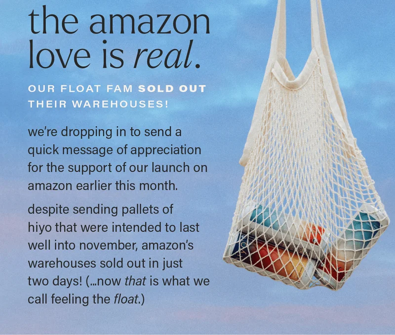 THE AMAZON LOVE IS REAL. our float fam sold out their warehouses! we’re dropping in to send a quick message of appreciation for the support of our launch on amazon earlier this month.  despite sending pallets of hiyo that were intended to last well into november, amazon’s warehouses sold out in just  two days! (...now THAT is what we call feeling the float.)