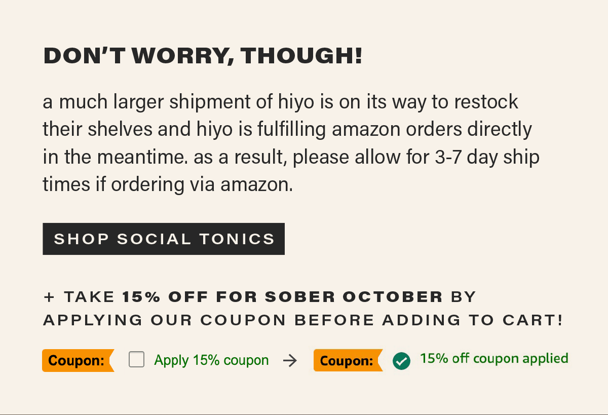DON'T WORRY THOUGH! a much larger shipment of hiyo is on its way to restock their shelves and hiyo is fulfilling amazon orders directly in the meantime. as a result, please allow for 3-7 day ship times if ordering via amazon. [SHOP SOCIAL TONICS] + TAKE 15% OFF FOR SOBER OCTOBER BY APPLYING OUR COUPON BEFORE ADDING TO CART!