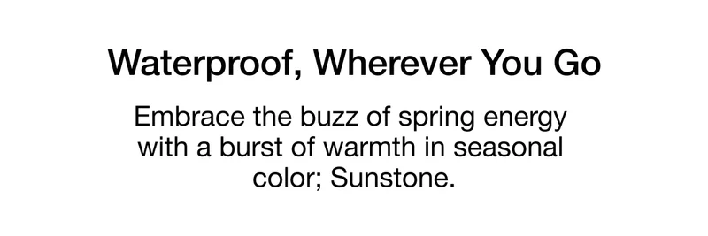 Waterproof, Wherever You Go. Embrace the buzz of spring energy with a burst of warmth in seasonal color; Sunstone.