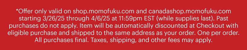 *Offer only valid on shop.momofuku.com and canadashop.momofuku.com starting 3/26/25 through 4/6/25 at 11:59pm EST (while supplies last). Past purchases do not apply. Item will be automatically discounted at Checkout with eligible purchase and shipped to the same address as your order. One per order. All purchases final. Taxes, shipping, and other fees may apply.