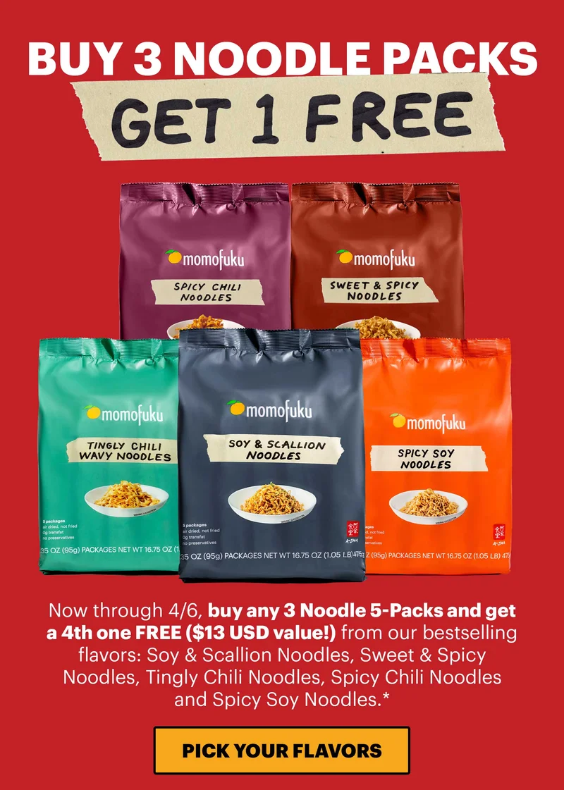 Header: BUY 3 NOODLE PACKS, GET 1 FREE Now through 4/6, buy any 3 Noodle 5-Packs and get a 4th one FREE ($13 USD value!) from our bestselling flavors: Soy & Scallion Noodles, Sweet & Spicy Noodles, Tingly Chili Noodles, Spicy Chili Noodles and Spicy Soy Noodles.* CTA: PICK YOUR FLAVORS